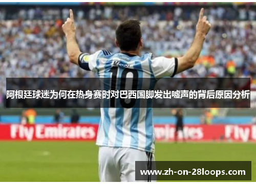 阿根廷球迷为何在热身赛时对巴西国脚发出嘘声的背后原因分析