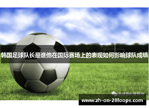 韩国足球队长是谁他在国际赛场上的表现如何影响球队成绩