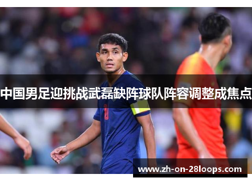 中国男足迎挑战武磊缺阵球队阵容调整成焦点