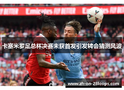 卡塞米罗足总杯决赛未获首发引发转会猜测风波