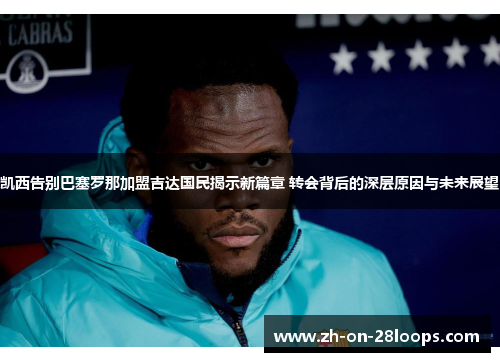 凯西告别巴塞罗那加盟吉达国民揭示新篇章 转会背后的深层原因与未来展望